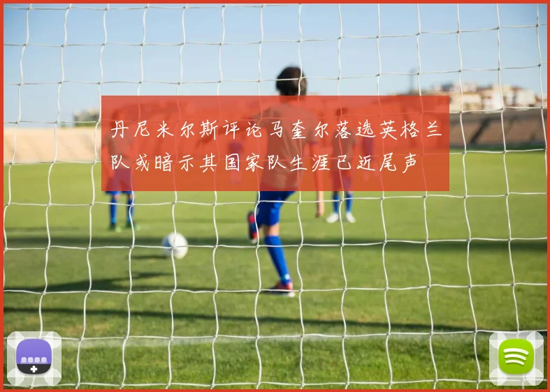 丹尼米尔斯评论马奎尔落选英格兰队或暗示其国家队生涯已近尾声